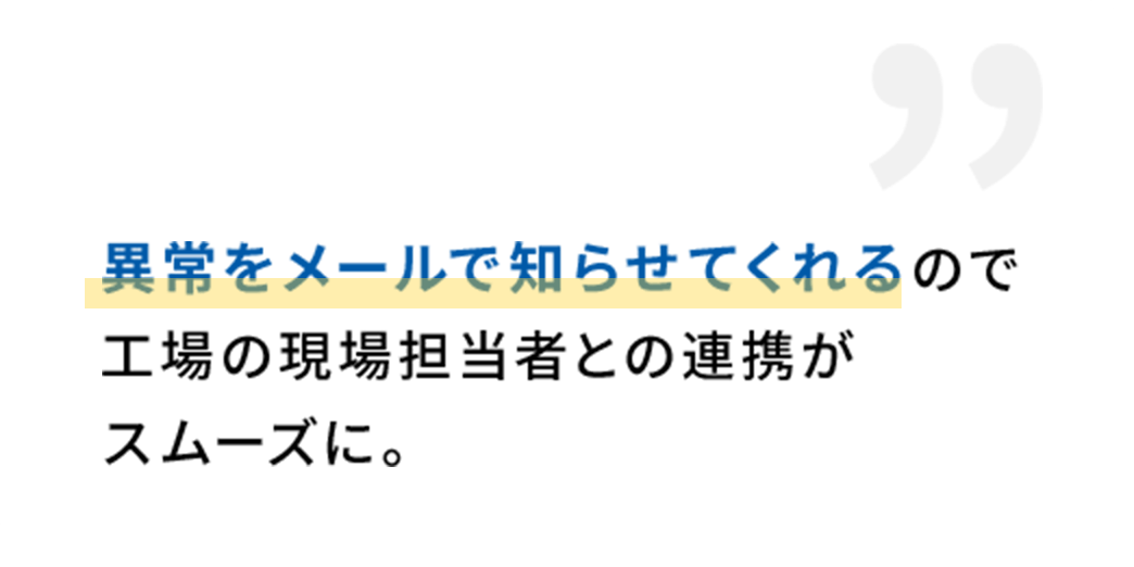 異常をメールで知らせてくれる
ので工場の現場担当者との連携がスムーズに。