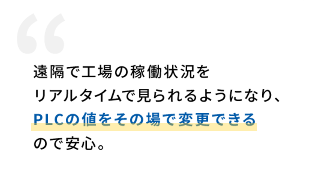 遠隔で工場の稼働状況をリアルタイムで見られるようになり、PLCの値をその場で変更できるので安心。