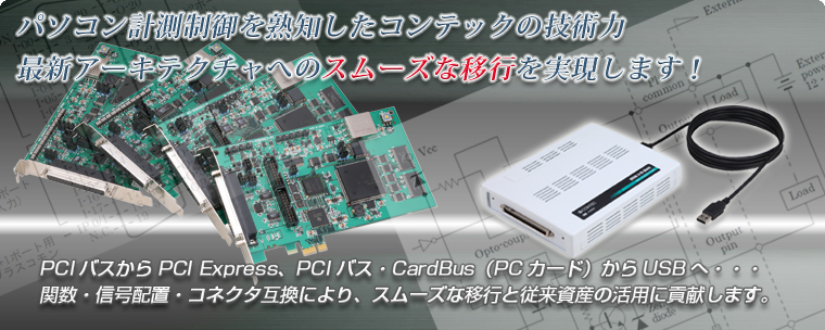 パソコン計測制御を熟知したコンテックの技術力 最新アーキテクチャへのスムーズな移行を実現します！PCIバスからPCI Express、PCIバス・CardBus（PCカード）からUSBへ…関数・信号配置・コネクタ互換により、スムーズな移行と従来資産の活用に貢献します。