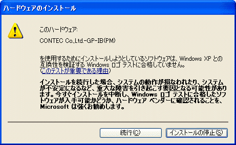 【ドライバ認証警告画面】[ハードウェアのインストール]このハードウェア：CONTEC Co.,Ltd.-GP-IB(PM) を使用するためにインストールしようとしているソフトウェアは、Windows XP との互換性を検証する Windows ロゴ テストに合格していません。（このテストが重要である理由） インストールを続行した場合、システムの動作が損なわれたり、システムが不安定になるなど、重大な障害を引き起こす要因となる可能性があります。今すぐインストールを中断し、Windows ロゴ テストに合格したソフトウェアが入手可能かどうか、ハードウェア ベンダーに確認されることを、Microsoft は強くお勧めします。 [続行（C）][インストールの停止（S）]