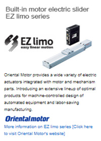 Built-in motor electric slider EZ limo series Oriental Motor provides a wide variety of electric actuators integrated with motor and mechanism parts. Introducing an extensive lineup of optimal products for machine-controlled design of automated equipment and labor-saving manufacturing. More information on EZ limo series [Click here to visit Oriental Motor's website]